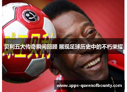 贝利五大传奇瞬间回顾 展现足球历史中的不朽荣耀