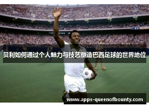 贝利如何通过个人魅力与技艺塑造巴西足球的世界地位