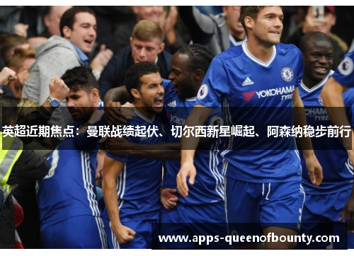 英超近期焦点：曼联战绩起伏、切尔西新星崛起、阿森纳稳步前行