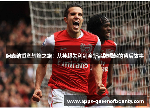 阿森纳重塑辉煌之路：从英超失利到全新品牌崛起的背后故事