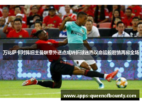 万比萨卡对阵旧主曼联意外送点成转折球迷热议命运般剧情再掀全场