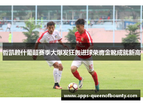 哲凯赖什葡超赛季大爆发狂轰进球荣膺金靴成就新高