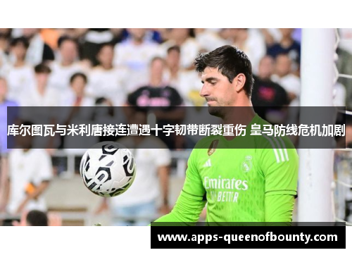 库尔图瓦与米利唐接连遭遇十字韧带断裂重伤 皇马防线危机加剧