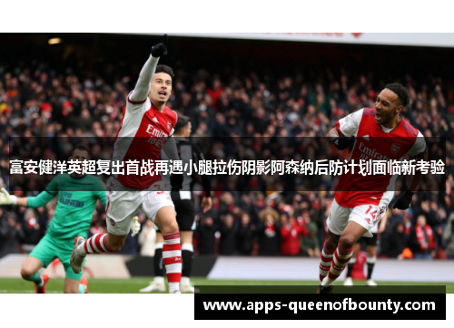 富安健洋英超复出首战再遇小腿拉伤阴影阿森纳后防计划面临新考验